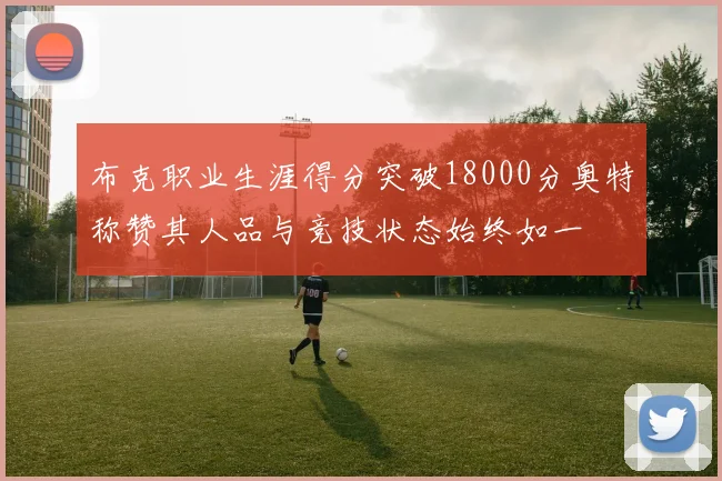 布克职业生涯得分突破18000分奥特称赞其人品与竞技状态始终如一