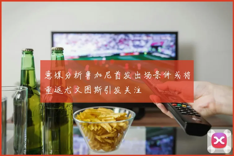 意媒分析鲁加尼首发出场条件或将重返尤文图斯引发关注