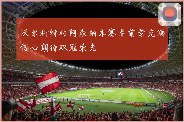 沃尔科特对阿森纳本赛季前景充满信心期待双冠荣光