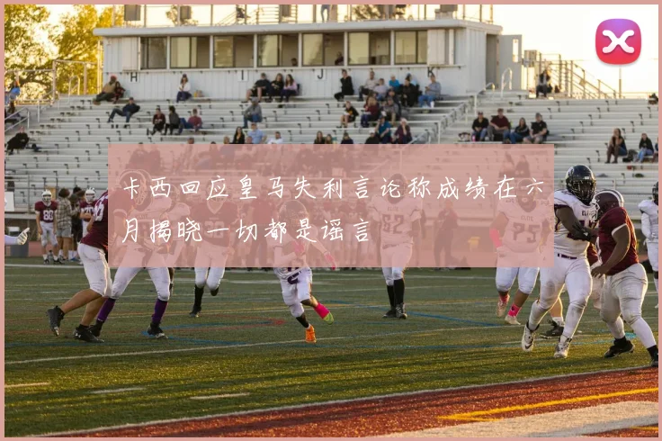 卡西回应皇马失利言论称成绩在六月揭晓一切都是谣言