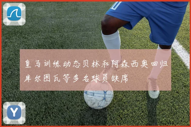 皇马训练动态贝林和阿森西奥回归库尔图瓦等多名球员缺席