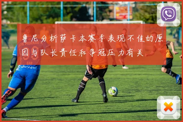 鲁尼分析萨卡本赛季表现不佳的原因与队长责任和争冠压力有关