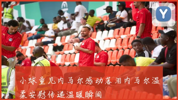 小球童见内马尔感动落泪内马尔温柔安慰传递温暖瞬间