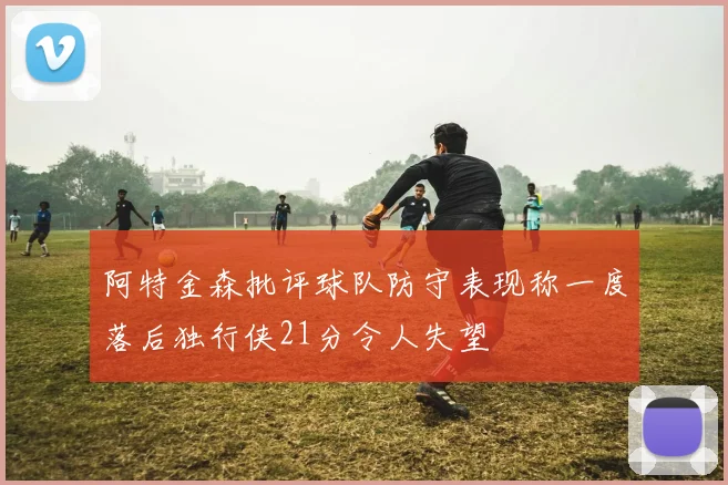 阿特金森批评球队防守表现称一度落后独行侠21分令人失望
