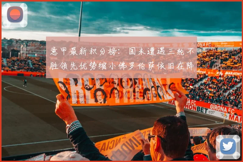 意甲最新积分榜：国米遭遇三轮不胜领先优势缩小佛罗伦萨依旧在降级区边缘挣扎