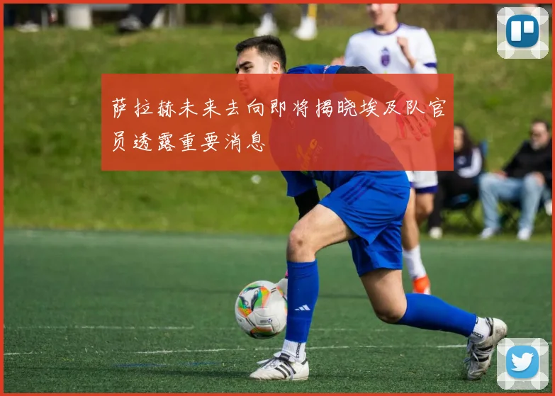 萨拉赫未来去向即将揭晓埃及队官员透露重要消息