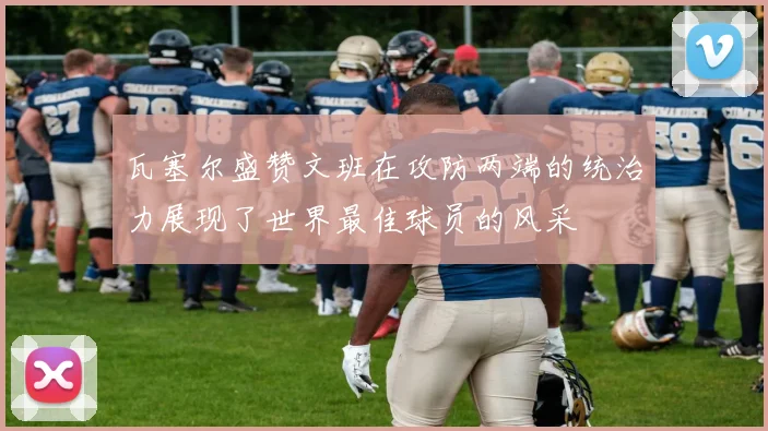 瓦塞尔盛赞文班在攻防两端的统治力展现了世界最佳球员的风采