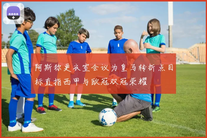 阿斯称更衣室会议为皇马转折点目标直指西甲与欧冠双冠荣耀