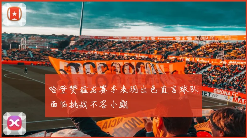 哈登赞猛龙赛季表现出色直言球队面临挑战不容小觑