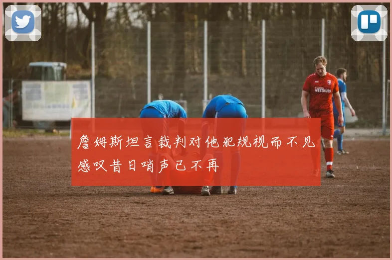 詹姆斯坦言裁判对他犯规视而不见感叹昔日哨声已不再
