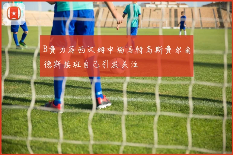 B费力荐西汉姆中场马特乌斯费尔南德斯接班自己引发关注